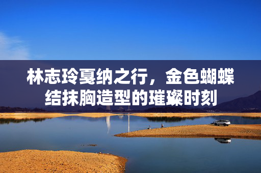 林志玲戛纳之行，金色蝴蝶结抹胸造型的璀璨时刻