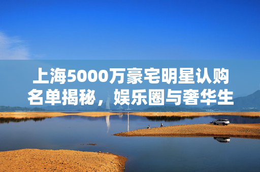 上海5000万豪宅明星认购名单揭秘，娱乐圈与奢华生活的交织