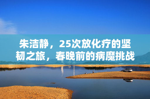 朱洁静，25次放化疗的坚韧之旅，春晚前的病魔挑战