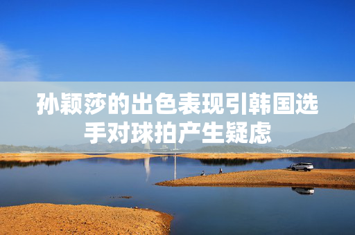 孙颖莎的出色表现引韩国选手对球拍产生疑虑