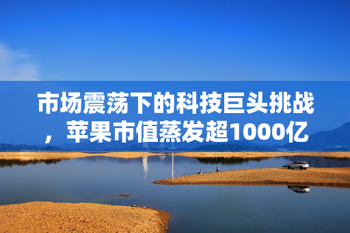 市场震荡下的科技巨头挑战，苹果市值蒸发超1000亿美元