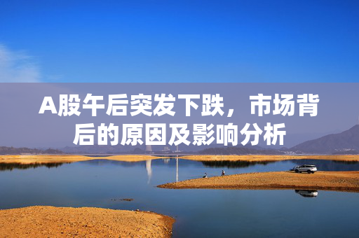 A股午后突发下跌，市场背后的原因及影响分析