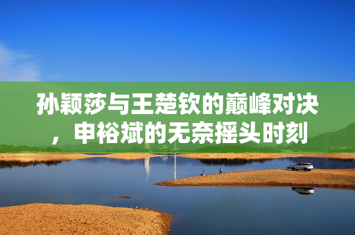 孙颖莎与王楚钦的巅峰对决，申裕斌的无奈摇头时刻