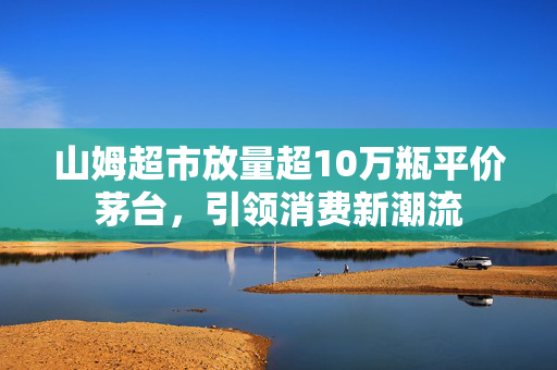 山姆超市放量超10万瓶平价茅台，引领消费新潮流