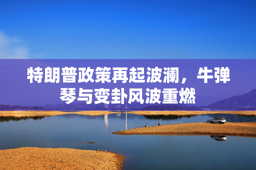 特朗普政策再起波澜，牛弹琴与变卦风波重燃