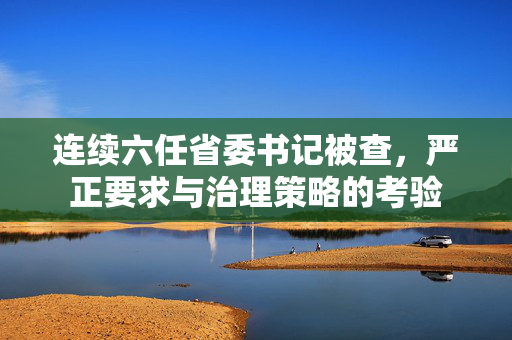 连续六任省委书记被查，严正要求与治理策略的考验