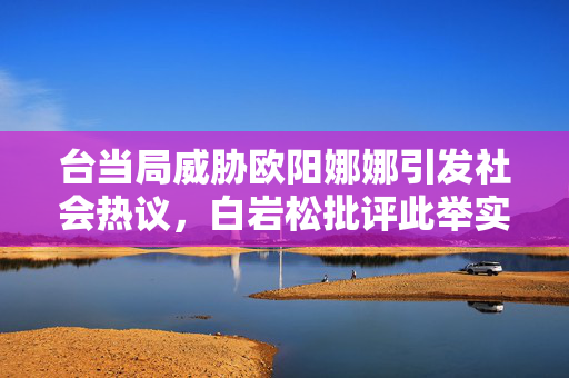 台当局威胁欧阳娜娜引发社会热议，白岩松批评此举实属荒谬可笑