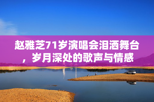 赵雅芝71岁演唱会泪洒舞台，岁月深处的歌声与情感