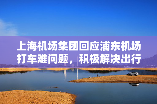 上海机场集团回应浦东机场打车难问题，积极解决出行难题的措施与建议