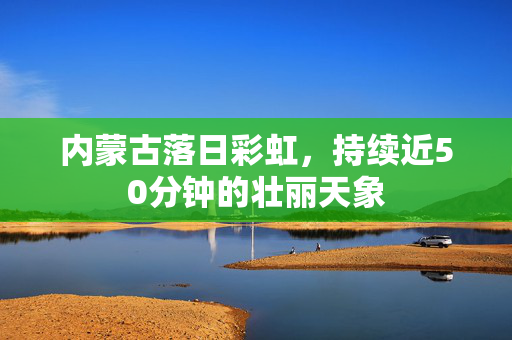内蒙古落日彩虹，持续近50分钟的壮丽天象