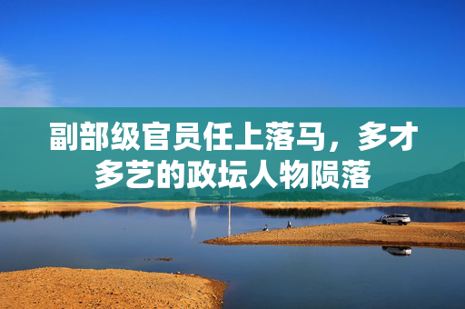 副部级官员任上落马，多才多艺的政坛人物陨落
