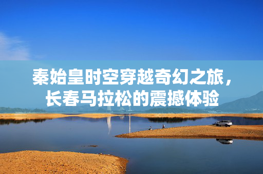 秦始皇时空穿越奇幻之旅，长春马拉松的震撼体验