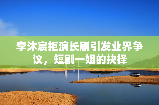 李沐宸拒演长剧引发业界争议，短剧一姐的抉择