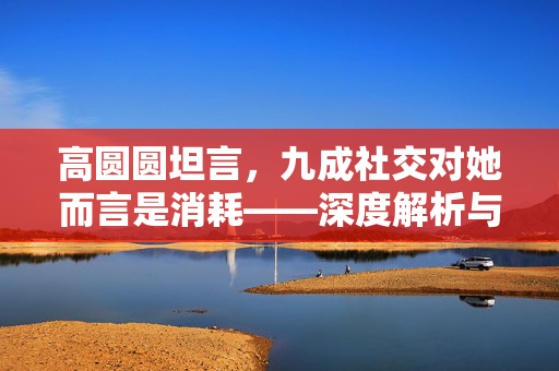 高圆圆坦言，九成社交对她而言是消耗——深度解析与思考