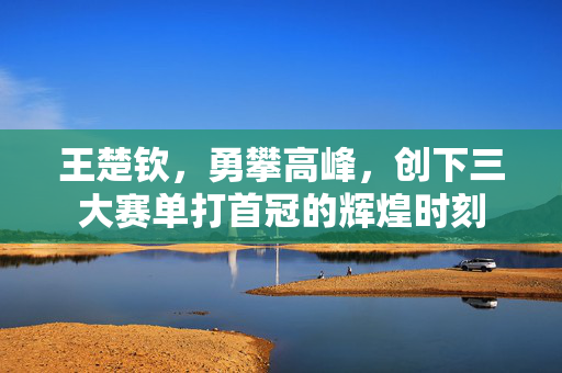 王楚钦，勇攀高峰，创下三大赛单打首冠的辉煌时刻