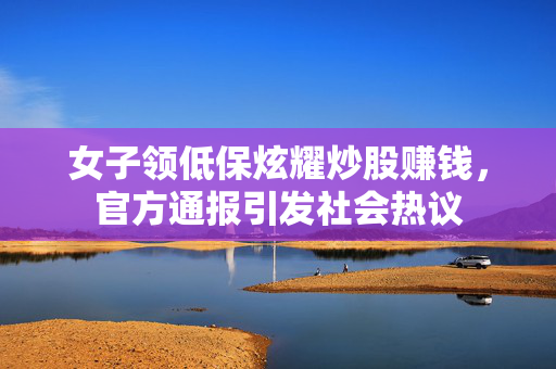 女子领低保炫耀炒股赚钱，官方通报引发社会热议
