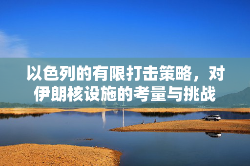 以色列的有限打击策略，对伊朗核设施的考量与挑战