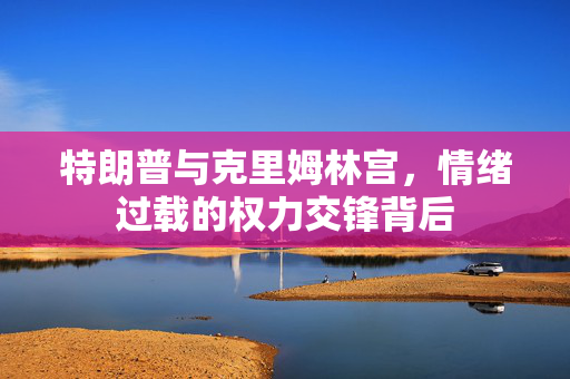 特朗普与克里姆林宫，情绪过载的权力交锋背后