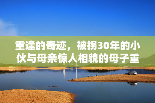 重逢的奇迹，被拐30年的小伙与母亲惊人相貌的母子重聚
