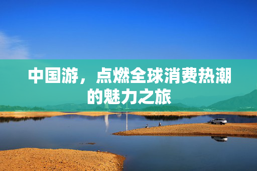 中国游，点燃全球消费热潮的魅力之旅