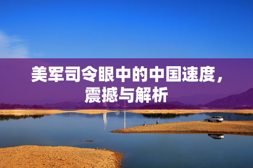 美军司令眼中的中国速度，震撼与解析
