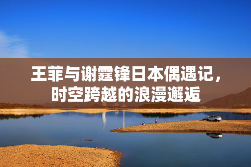 王菲与谢霆锋日本偶遇记，时空跨越的浪漫邂逅