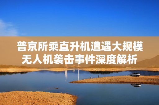 普京所乘直升机遭遇大规模无人机袭击事件深度解析