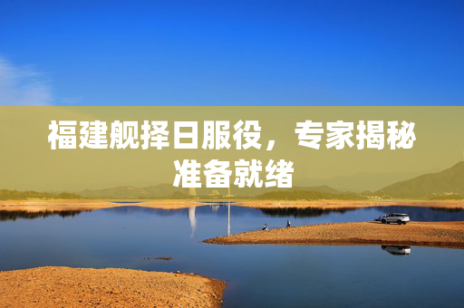 福建舰择日服役，专家揭秘准备就绪