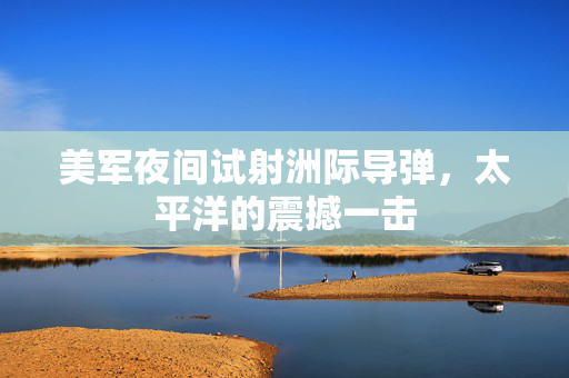 美军夜间试射洲际导弹，太平洋的震撼一击