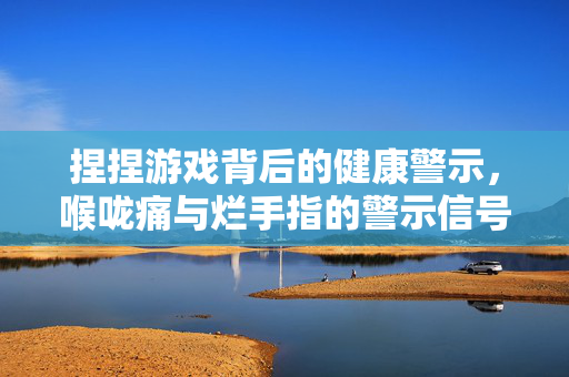 捏捏游戏背后的健康警示，喉咙痛与烂手指的警示信号