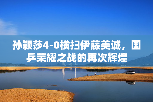 孙颖莎4-0横扫伊藤美诚，国乒荣耀之战的再次辉煌