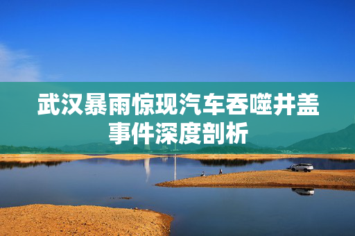 武汉暴雨惊现汽车吞噬井盖事件深度剖析