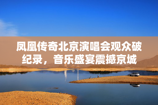 凤凰传奇北京演唱会观众破纪录，音乐盛宴震撼京城