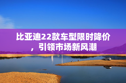 比亚迪22款车型限时降价，引领市场新风潮