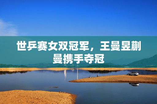 世乒赛女双冠军，王曼昱蒯曼携手夺冠