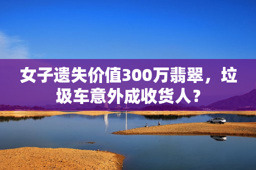 女子遗失价值300万翡翠，垃圾车意外成收货人？