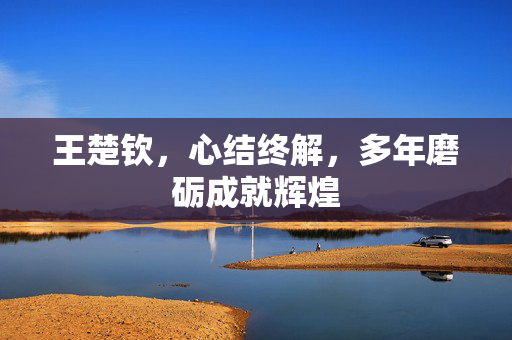 王楚钦，心结终解，多年磨砺成就辉煌