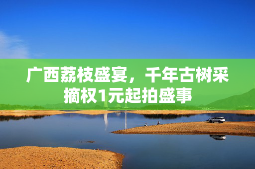 广西荔枝盛宴，千年古树采摘权1元起拍盛事