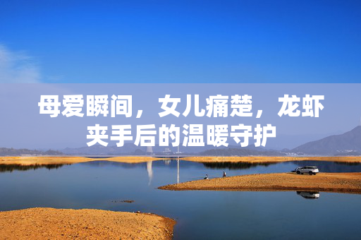 母爱瞬间，女儿痛楚，龙虾夹手后的温暖守护