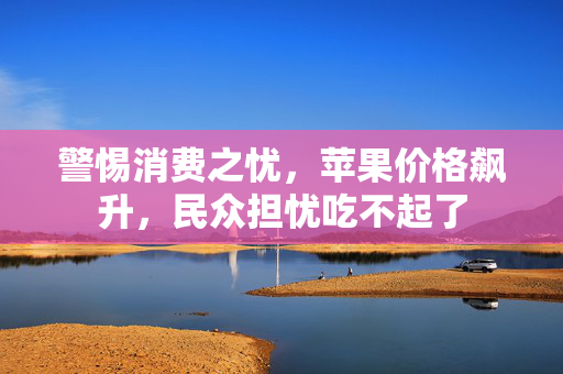 警惕消费之忧，苹果价格飙升，民众担忧吃不起了