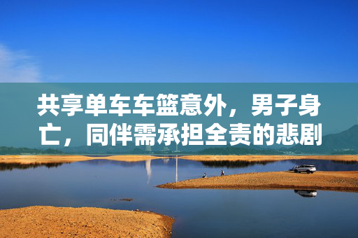共享单车车篮意外，男子身亡，同伴需承担全责的悲剧