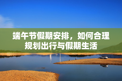 端午节假期安排，如何合理规划出行与假期生活