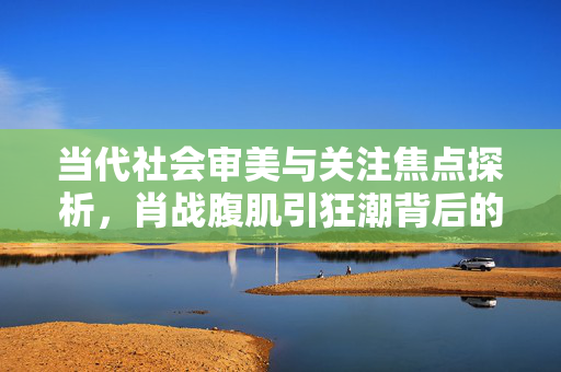 当代社会审美与关注焦点探析，肖战腹肌引狂潮背后的思考