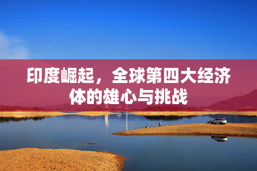 印度崛起，全球第四大经济体的雄心与挑战