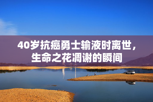 40岁抗癌勇士输液时离世，生命之花凋谢的瞬间