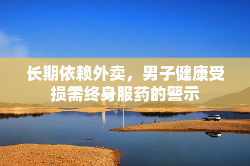 长期依赖外卖，男子健康受损需终身服药的警示
