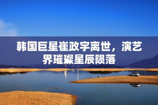 韩国巨星崔政宇离世，演艺界璀璨星辰陨落