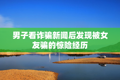 男子看诈骗新闻后发现被女友骗的惊险经历