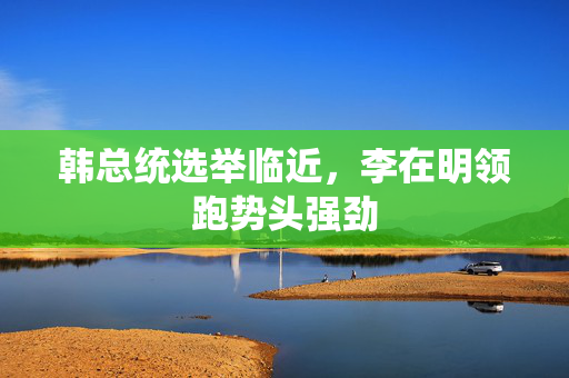 韩总统选举临近，李在明领跑势头强劲