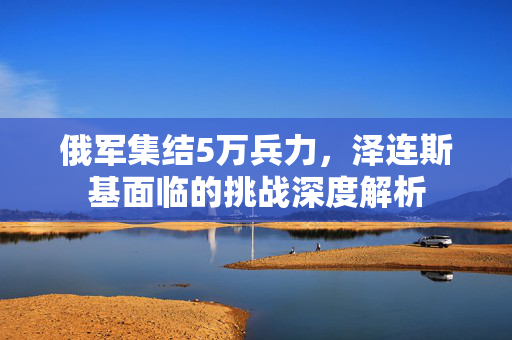 俄军集结5万兵力，泽连斯基面临的挑战深度解析